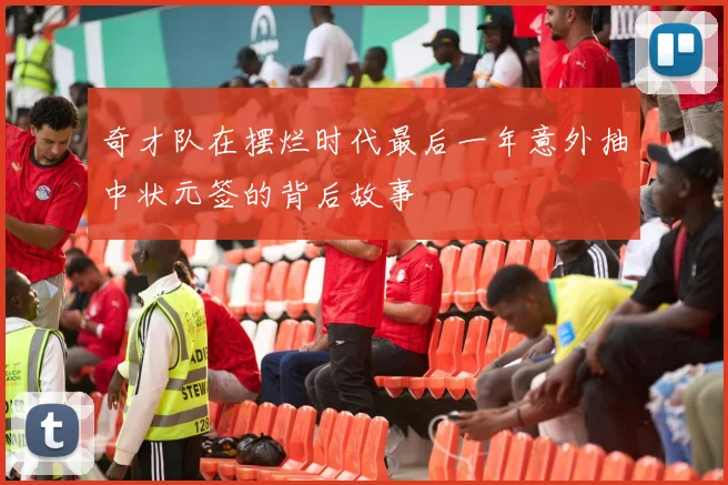 奇才队在摆烂时代最后一年意外抽中状元签的背后故事