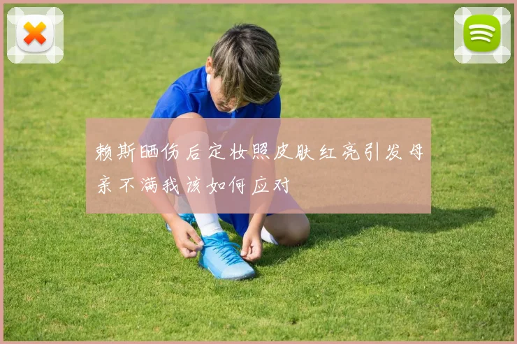 赖斯晒伤后定妆照皮肤红亮引发母亲不满我该如何应对