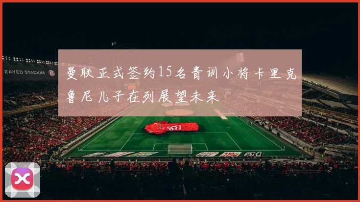 曼联正式签约15名青训小将卡里克鲁尼儿子在列展望未来