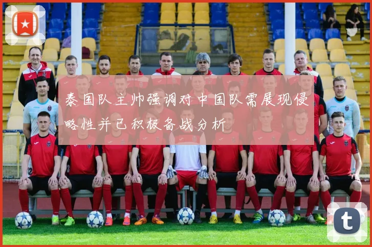 泰国队主帅强调对中国队需展现侵略性并已积极备战分析