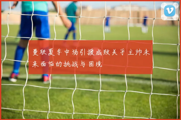 曼联夏季中场引援成败关乎主帅未来面临的挑战与困境
