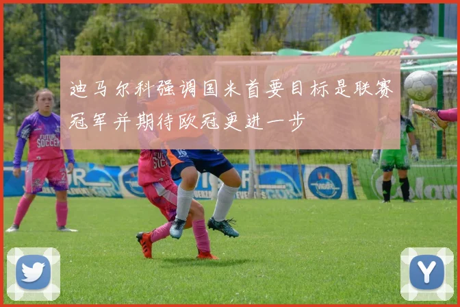迪马尔科强调国米首要目标是联赛冠军并期待欧冠更进一步