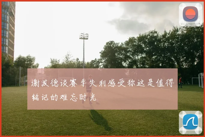 谢泼德谈赛季失利感受称这是值得铭记的难忘时光