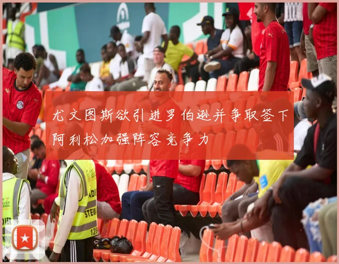 尤文图斯欲引进罗伯逊并争取签下阿利松加强阵容竞争力