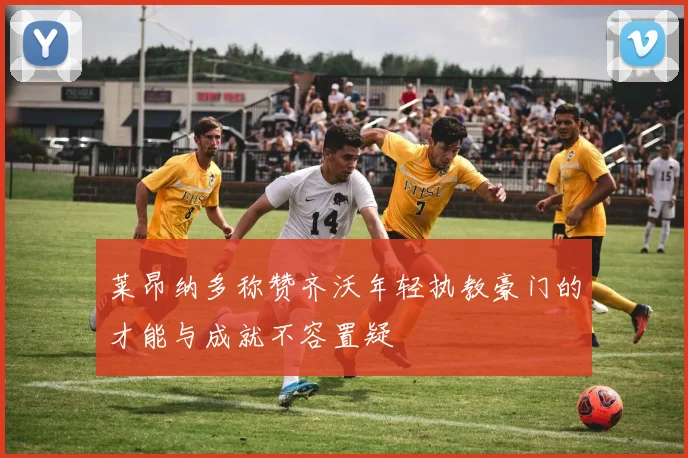 莱昂纳多称赞齐沃年轻执教豪门的才能与成就不容置疑