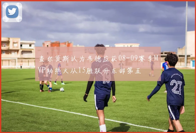查尔莫斯认为韦德应获08-09赛季MVP助热火从15胜跃升东部第五