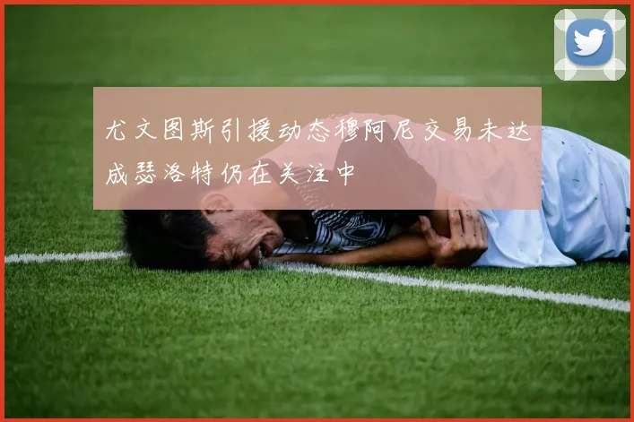 尤文图斯引援动态穆阿尼交易未达成瑟洛特仍在关注中