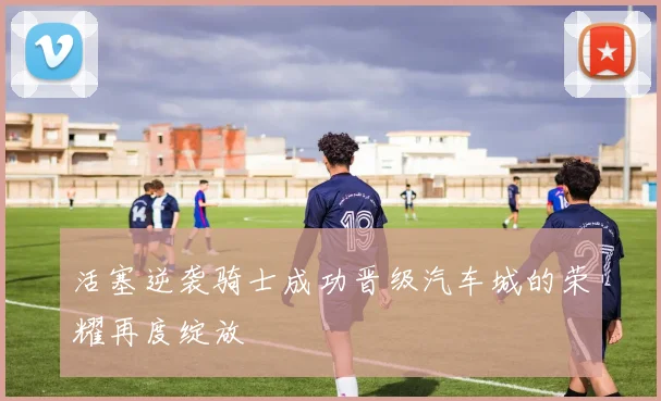活塞逆袭骑士成功晋级汽车城的荣耀再度绽放