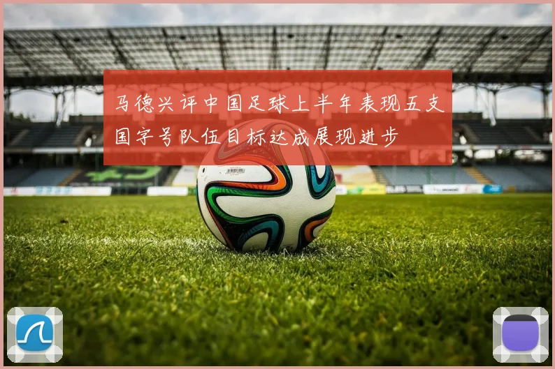马德兴评中国足球上半年表现五支国字号队伍目标达成展现进步